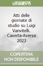 Atti delle giornate di studio su Luigi Vanvitelli. Caserta-Aversa 2023 libro