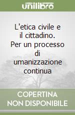 L'etica civile e il cittadino. Per un processo di umanizzazione continua libro