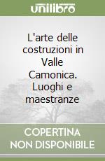 L'arte delle costruzioni in Valle Camonica. Luoghi e maestranze libro