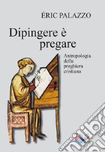 Dipingere è pregare. Antropologia della preghiera cristiana. Nuova ediz.