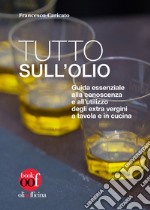 Tutto sull'olio. Guida essenziale alla conoscenza e all'utilizzo degli extra vergini a tavola e in cucina libro