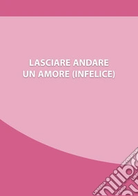 Lasciare andare un amore (infelice). Come chiudere una relazione che ti fa soffrire, e ripartire con la tua nuova vita libro