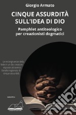 Cinque assurdità sull'idea di Dio. Pamphlet antiteologico per creazionisti dogmatici libro