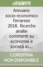 Annuario socio-economico ferrarese 2018. Ricerche analisi commenti su economia e società in provincia di Ferrara libro