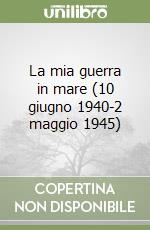 La mia guerra in mare (10 giugno 1940-2 maggio 1945)