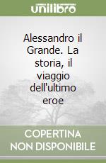 Alessandro il Grande. La storia, il viaggio dell'ultimo eroe libro