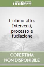 L'ultimo atto. Interventi, processo e fucilazione