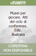 Musei per giocare. Atti del ciclo di conferenze. Ediz. illustrata libro