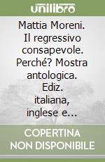 Mattia Moreni. Il regressivo consapevole. Perché? Mostra antologica. Ediz. italiana, inglese e tedesca libro