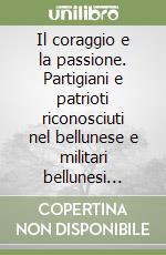 Il coraggio e la passione. Partigiani e patrioti riconosciuti nel bellunese e militari bellunesi riconosciuti partigiani all'estero libro