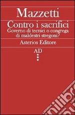 Contro i sacrifici. Governo di tecnici o congrega di maldestri stregoni? libro