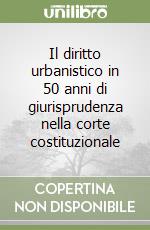 Il diritto urbanistico in 50 anni di giurisprudenza nella corte costituzionale