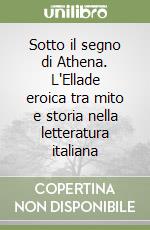 Sotto il segno di Athena. L'Ellade eroica tra mito e storia nella letteratura italiana libro