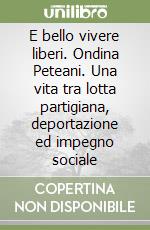 E bello vivere liberi. Ondina Peteani. Una vita tra lotta partigiana, deportazione ed impegno sociale libro