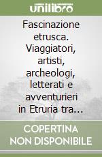 Fascinazione etrusca. Viaggiatori, artisti, archeologi, letterati e avventurieri in Etruria tra Medioevo e l'inizio del Novecento libro