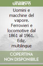 Uomini e macchine del vapore. Ferrovieri e locomotive dal 1861 al 1961. Ediz. multilingue