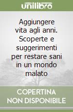 Aggiungere vita agli anni. Scoperte e suggerimenti per restare sani in un mondo malato libro