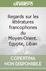 Regards sur les littératures francophones du Moyen-Orient. Egypte, Liban