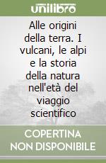 Alle origini della terra. I vulcani, le alpi e la storia della natura nell'età del viaggio scientifico