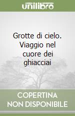 Grotte di cielo. Viaggio nel cuore dei ghiacciai