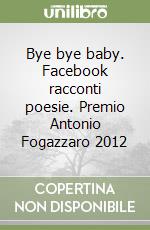 Bye bye baby. Facebook racconti poesie. Premio Antonio Fogazzaro 2012 libro