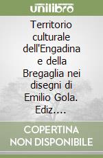 Territorio culturale dell'Engadina e della Bregaglia nei disegni di Emilio Gola. Ediz. illustrata