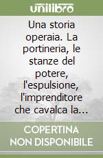 Una storia operaia. La portineria, le stanze del potere, l'espulsione, l'imprenditore che cavalca la grande crisi: traiettoria di un operaio di successo libro