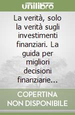 La verità, solo la verità sugli investimenti finanziari. La guida per migliori decisioni finanziarie personali