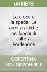 La croce e la spada. Le armi araldiche nei luoghi di culto a Pordenone libro