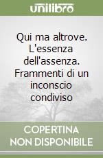 Qui ma altrove. L'essenza dell'assenza. Frammenti di un inconscio condiviso