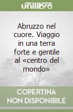 Abruzzo nel cuore. Viaggio in una terra forte e gentile al «centro del mondo»