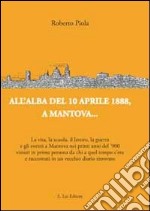 All'alba del 10 aprile 1888, a Mantova... La vita, la scuola, il lavoro, la guerra e gli eventi a Mantova nei primi anni del '900... libro