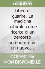 Liberi di guarire. La medicina naturale come ricerca di un percorso interiore e di un nuovo rapporto con la natura libro