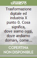 Trasformazione digitale ed industria X punto 0. Cosa significa, dove siamo oggi, dove andiamo domani, come affrontare il cambiamento e quali sono i benefici libro