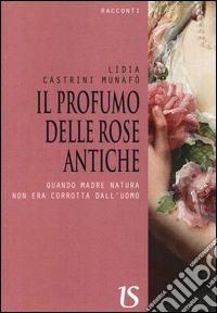 Il profumo delle rose antiche. Quando madre natura non era corrotta dall'uomo libro