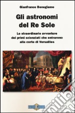 Gli astronomi del Re Sole. Le straordinarie avventure dei primi scienziati che entrarono alla corte di Versailles libro