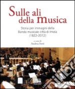 Sulle ali della musica. Storia per immagini della banda musicale città di Imola (1822-2012). Ediz. illustrata libro