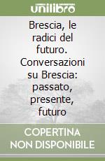 Brescia, le radici del futuro. Conversazioni su Brescia: passato, presente, futuro