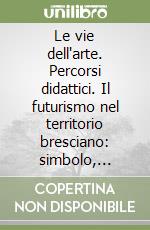 Le vie dell'arte. Percorsi didattici. Il futurismo nel territorio bresciano: simbolo, astrazione, modernità libro