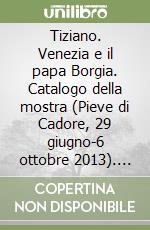 Tiziano. Venezia e il papa Borgia. Catalogo della mostra (Pieve di Cadore, 29 giugno-6 ottobre 2013). Ediz. illustrata
