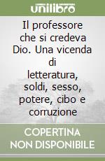 Il professore che si credeva Dio. Una vicenda di letteratura, soldi, sesso, potere, cibo e corruzione libro