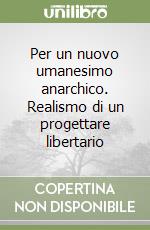 Per un nuovo umanesimo anarchico. Realismo di un progettare libertario