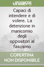 Capaci di intendere e di volere. La detenzione in manicomio degli oppositori al fascismo libro