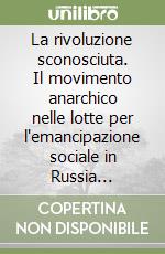 La rivoluzione sconosciuta. Il movimento anarchico nelle lotte per l'emancipazione sociale in Russia 1917-1921 libro