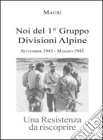 Noi del 1° Gruppo Divisioni Alpine. Settembre 1943-maggio 1945. Una  resistenza da riscoprire, Martini Mauri Enrico, L. Editrice