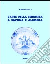L'arte della ceramica a Savona e Albisola. Ediz. illustrata libro
