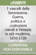 I vascelli della Serenissima. Guerra, politica e costruzioni navali a Venezia in età moderna, 1650-1720 libro