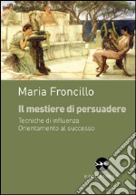 Il mestiere di persuadere. Tecniche di influenza. Orientamente al successo