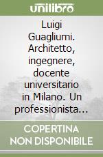 Luigi Guagliumi. Architetto, ingegnere, docente universitario in Milano. Un professionista al servizio della società civile. L'opera e le idee libro