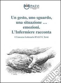 Un gesto, uno sguardo, una situazione & emozioni... L'Infermiere racconta. 1° Concorso letterario IP.AS.VI. Terni libro